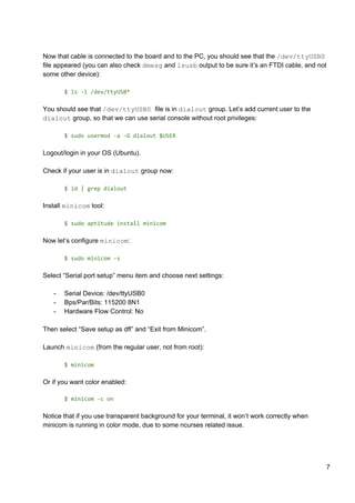 Now that cable is connected to the board and to the PC, you should see that the ​/dev/ttyUSB0
file appeared (you can also check ​dmesg​ and ​lsusb​ output to be sure it’s an FTDI cable, and not
some other device):
$ ls -l /dev/ttyUSB*
You should see that ​/dev/ttyUSB0 ​file is in ​dialout​ group. Let’s add current user to the
dialout​ group, so that we can use serial console without root privileges:
$ sudo usermod -a -G dialout $USER
Logout/login in your OS (Ubuntu).
Check if your user is in ​dialout​ group now:
$ id | grep dialout
Install ​minicom​ tool:
$ sudo aptitude install minicom
Now let’s configure ​minicom​:
$ sudo minicom -s
Select “Serial port setup” menu item and choose next settings:
- Serial Device: /dev/ttyUSB0
- Bps/Par/Bits: 115200 8N1
- Hardware Flow Control: No
Then select “Save setup as dfl” and “Exit from Minicom”.
Launch ​minicom​ (from the regular user, not from root):
$ minicom
Or if you want color enabled:
$ minicom -c on
Notice that if you use transparent background for your terminal, it won’t work correctly when
minicom is running in color mode, due to some ncurses related issue.
7
 