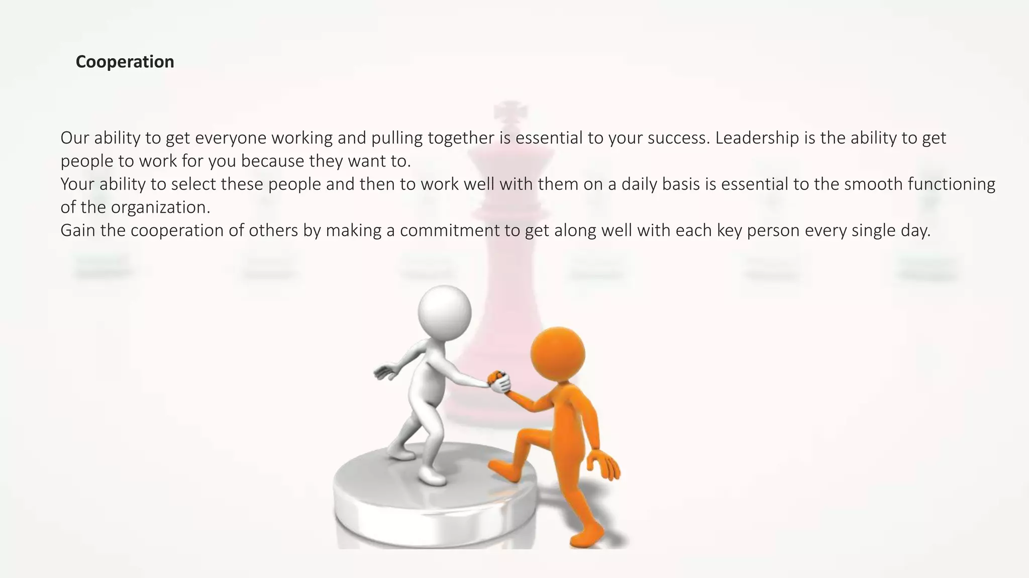 Cooperation
Our ability to get everyone working and pulling together is essential to your success. Leadership is the ability to get
people to work for you because they want to.
Your ability to select these people and then to work well with them on a daily basis is essential to the smooth functioning
of the organization.
Gain the cooperation of others by making a commitment to get along well with each key person every single day.
 