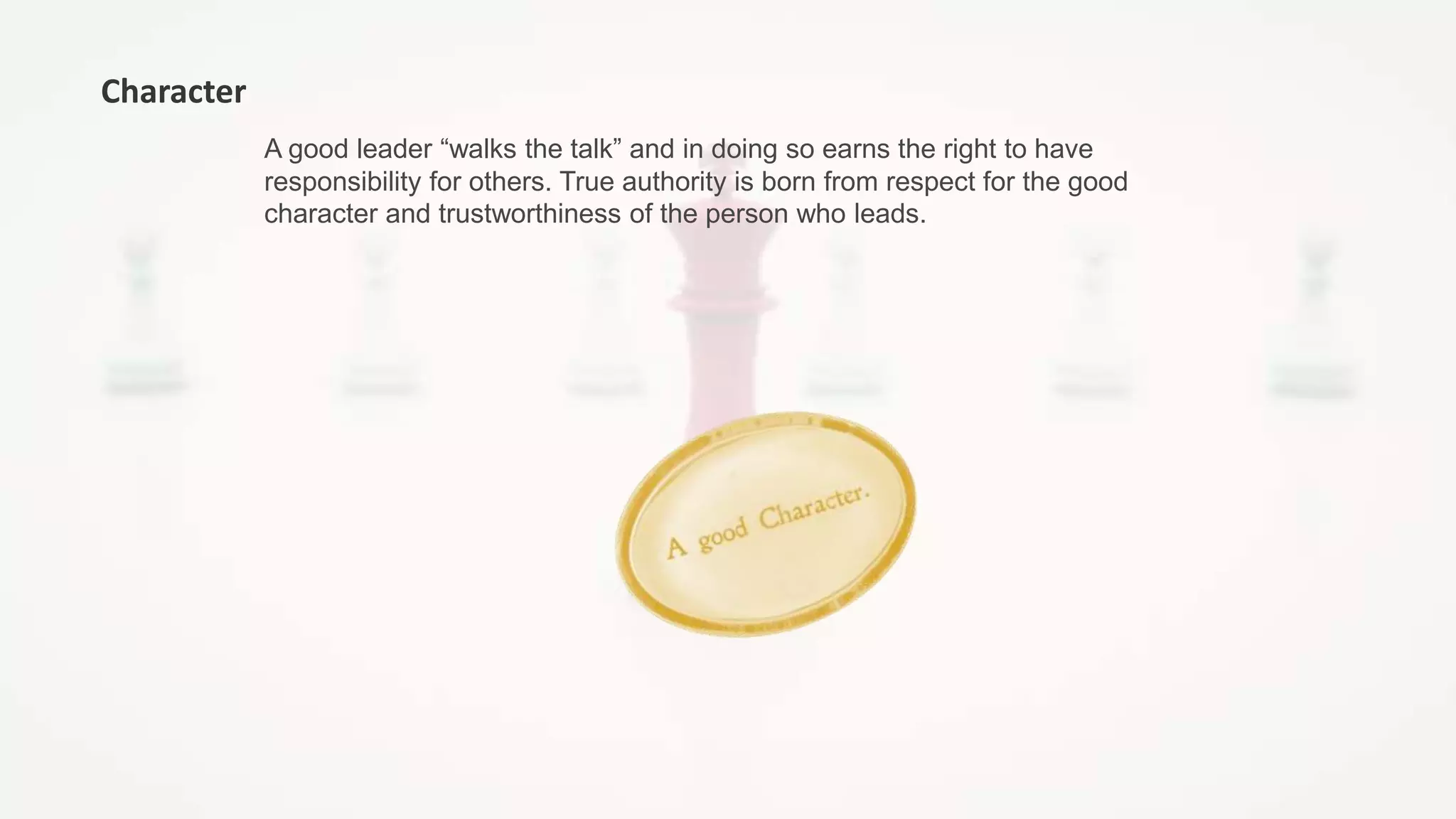 A good leader “walks the talk” and in doing so earns the right to have
responsibility for others. True authority is born from respect for the good
character and trustworthiness of the person who leads.
Character
 