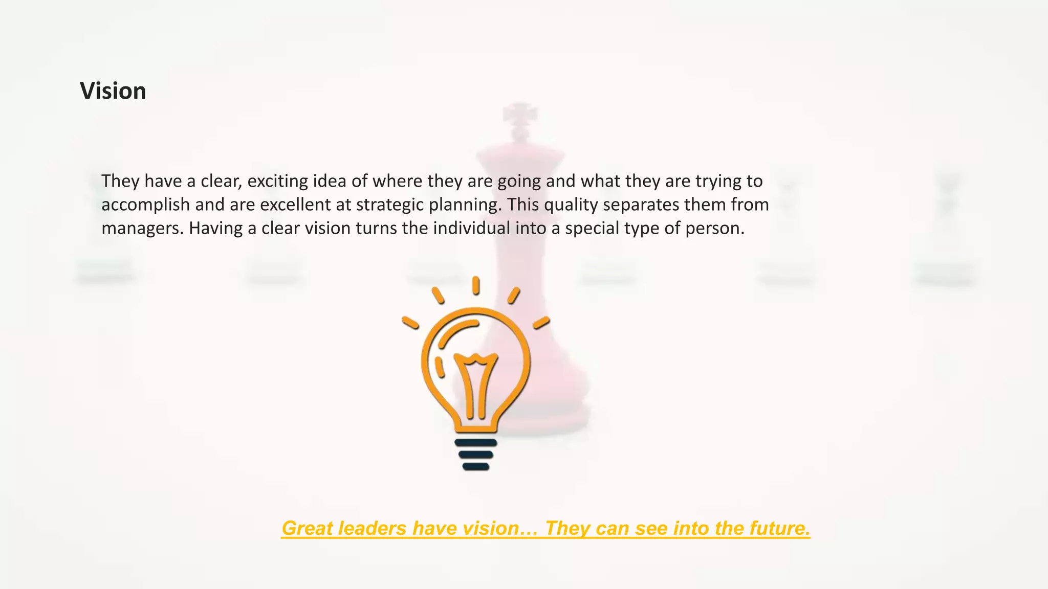 Vision
They have a clear, exciting idea of where they are going and what they are trying to
accomplish and are excellent at strategic planning. This quality separates them from
managers. Having a clear vision turns the individual into a special type of person.
Great leaders have vision… They can see into the future.
 