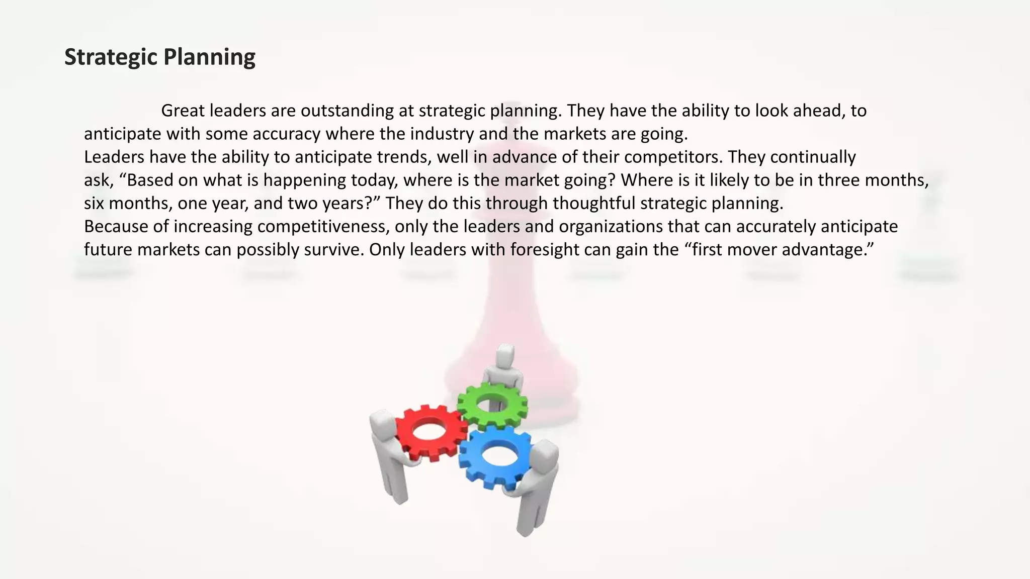 Strategic Planning
Great leaders are outstanding at strategic planning. They have the ability to look ahead, to
anticipate with some accuracy where the industry and the markets are going.
Leaders have the ability to anticipate trends, well in advance of their competitors. They continually
ask, “Based on what is happening today, where is the market going? Where is it likely to be in three months,
six months, one year, and two years?” They do this through thoughtful strategic planning.
Because of increasing competitiveness, only the leaders and organizations that can accurately anticipate
future markets can possibly survive. Only leaders with foresight can gain the “first mover advantage.”
 