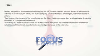 Focus
Leaders always focus on the needs of the company and the situation. Leaders focus on results, on what must be
achieved by themselves, by others, and by the company. Great leaders focus on strengths, in themselves and in
others.
They focus on the strengths of the organization, on the things that the company does best in satisfying demanding
customers in a competitive marketplace.
Your ability as a leader to call the shots and make sure that everyone is focused and concentrated on the most
valuable use of their time is essential to the excellent performance of the enterprise.