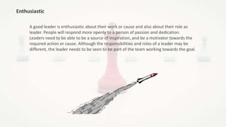 Enthusiastic
A good leader is enthusiastic about their work or cause and also about their role as
leader. People will respond more openly to a person of passion and dedication.
Leaders need to be able to be a source of inspiration, and be a motivator towards the
required action or cause. Although the responsibilities and roles of a leader may be
different, the leader needs to be seen to be part of the team working towards the goal.