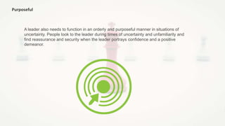 Purposeful
A leader also needs to function in an orderly and purposeful manner in situations of
uncertainty. People look to the leader during times of uncertainty and unfamiliarity and
find reassurance and security when the leader portrays confidence and a positive
demeanor.