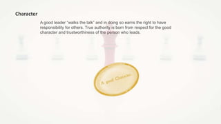 A good leader “walks the talk” and in doing so earns the right to have
responsibility for others. True authority is born from respect for the good
character and trustworthiness of the person who leads.
Character