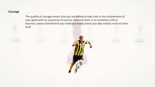 Courage
The quality of courage means that you are willing to take risks in the achievement of
your goals with no assurance of success. Because there is no certainty in life or
business, every commitment you make and every action you take entails a risk of some
kind.