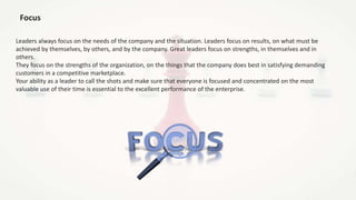 Focus
Leaders always focus on the needs of the company and the situation. Leaders focus on results, on what must be
achiev...