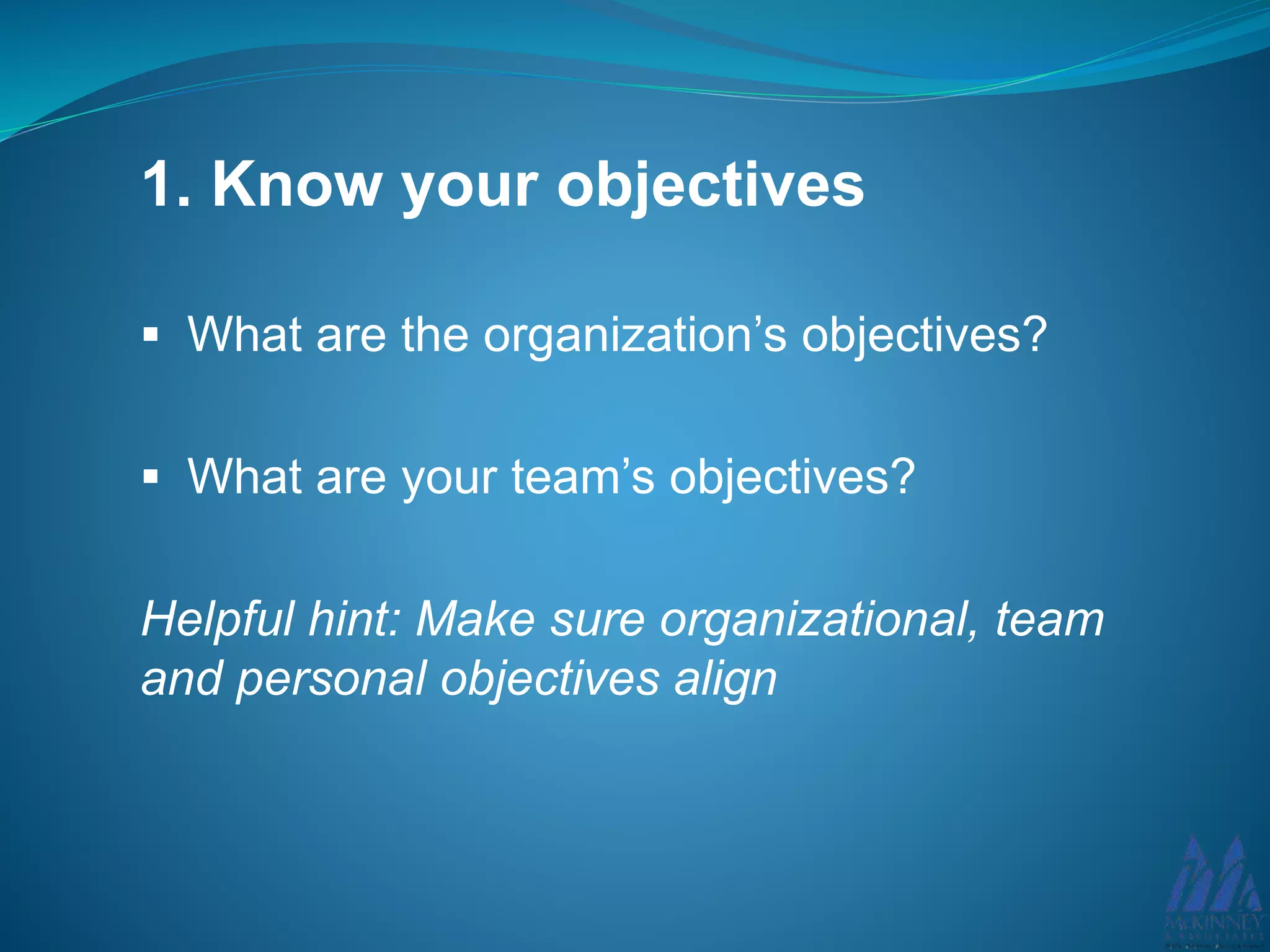 1. Know your objectives
What are the organization’s objectives?
What are your team’s objectives?
Helpful hint: Make sure organizational, team
and personal objectives align