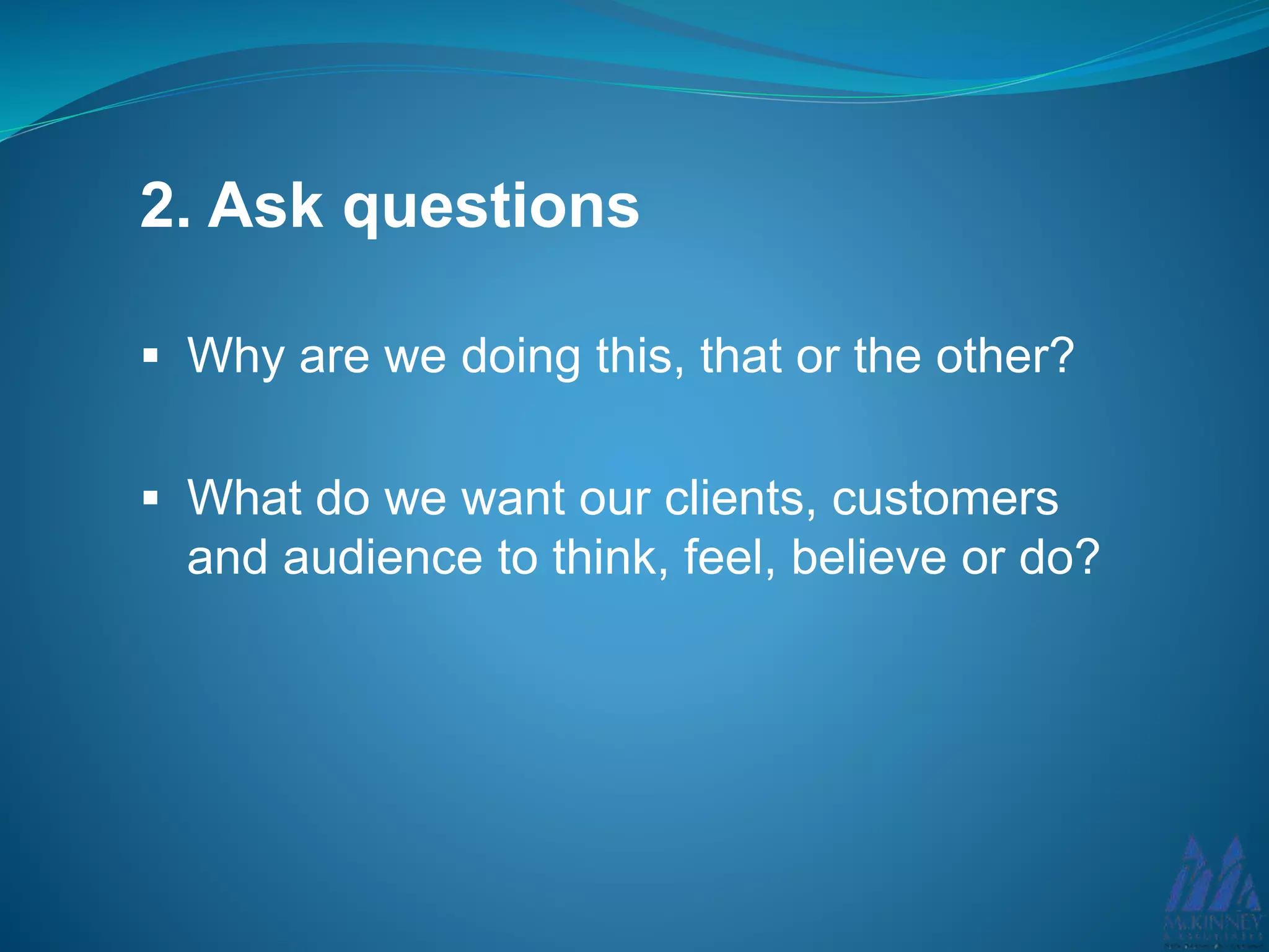 2. Ask questions
Why are we doing this, that or the other?
What do we want our clients, customers
and audience to think, feel, believe or do?