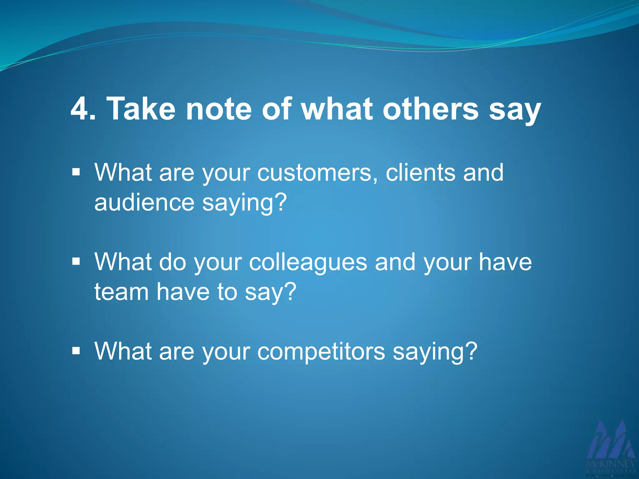 4. Take note of what others say
What are your customers, clients and
audience saying?
What do your colleagues and your have
team have to say?
What are your competitors saying?