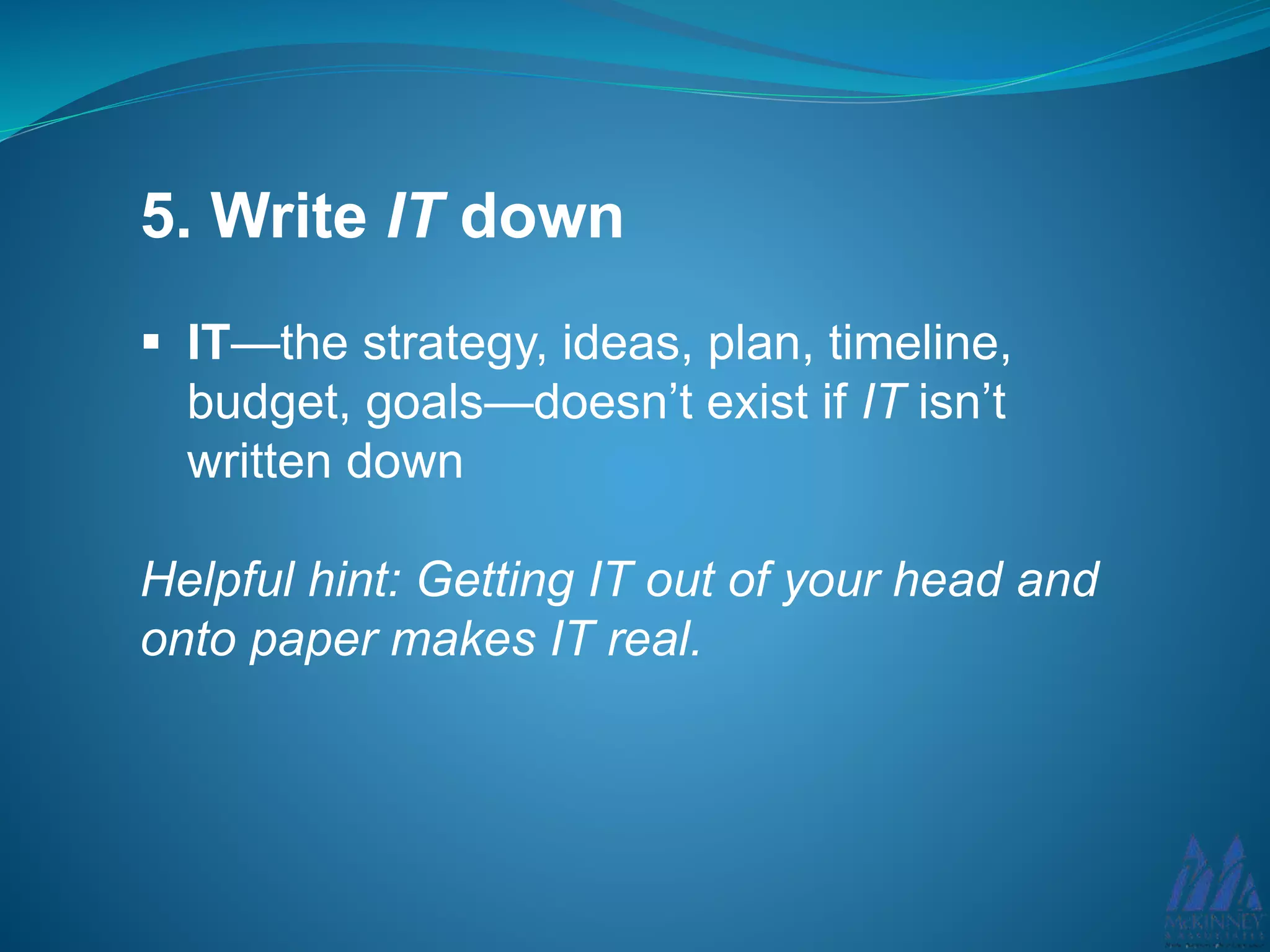5. Write IT down
IT—the strategy, ideas, plan, timeline,
budget, goals—doesn’t exist if IT isn’t
written down
Helpful hint: Getting IT out of your head and
onto paper makes IT real.
