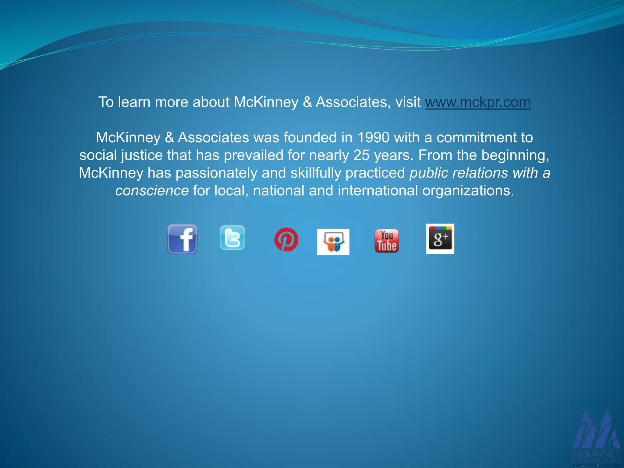 To learn more about McKinney & Associates, visit www.mckpr.com
McKinney & Associates was founded in 1990 with a commitment to
social justice that has prevailed for nearly 25 years. From the beginning,
McKinney has passionately and skillfully practiced public relations with a
conscience for local, national and international organizations.