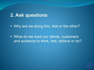 2. Ask questions
Why are we doing this, that or the other?
What do we want our clients, customers
and audience to think, feel, believe or do?