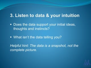 3. Listen to data & your intuition
Does the data support your initial ideas,
thoughts and instincts?
What isn’t the data telling you?
Helpful hint: The data is a snapshot, not the
complete picture.