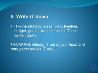 5. Write IT down
IT—the strategy, ideas, plan, timeline,
budget, goals—doesn’t exist if IT isn’t
written down
Helpful hint: Getting IT out of your head and
onto paper makes IT real.