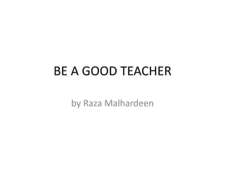 BE A GOOD TEACHER
by Raza Malhardeen
 