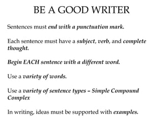 BE A GOOD WRITER
Sentences must end with a punctuation mark.
Each sentence must have a subject, verb, and complete
thought.
Begin EACH sentence with a different word.
Use a variety of words.
Use a variety of sentence types – Simple Compound
Complex
In writing, ideas must be supported with examples.
 