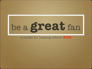 be a great fan
 a model for helping others RISE
 