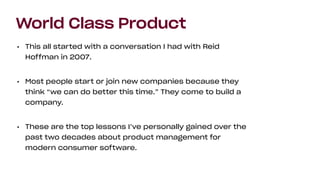World Class Product
• This all started with a conversation I had with Reid
Hoffman in 2007.
• Most people start or join new companies because they
think “we can do better this time.” They come to build a
company.
• These are the top lessons I’ve personally gained over the
past two decades about product management for
modern consumer software.
 
