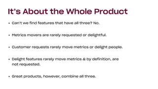 It’s About the Whole Product
• Can’t we find features that have all three? No.
• Metrics movers are rarely requested or delightful.
• Customer requests rarely move metrics or delight people.
• Delight features rarely move metrics & by definition, are
not requested.
• Great products, however, combine all three.
 