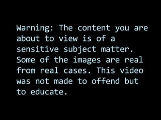 Warning: The content you are
about to view is of a
sensitive subject matter.
Some of the images are real
from real cases. This video
was not made to offend but
to educate.
 