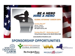 BE A HERO  HIRE A HERO GLOBAL VETERANS’ CAREER EXPO Tuesday, May 24th 10 a.m. – 4 p.m. New Yorker Hotel 481 Eighth Avenue, NYC Tuesday, May 24th – Wednesday, June 8th Virtual Career Expo on the World Wide Web www.beahero-hireahero.com  SPONSORSHIP OPPORTUNITIES 