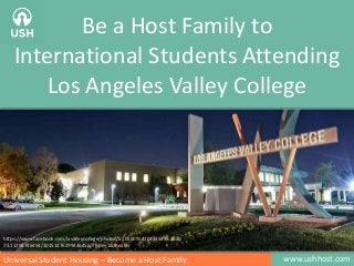 Be a Host Family to 
International Students Attending 
Los Angeles Valley College 
https://www.facebook.com/lavalleycollege/photos/a.10150554704371455.3620 
73.11298746454/10151476299446455/?type=1&theater 
Universal Student Housing – Become a Host Family www.ushhost.com 
 