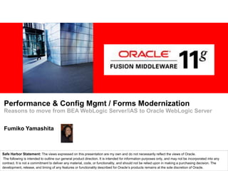 Performance & Config Mgmt / Forms Modernization Reasons to move from BEA WebLogic Server/iAS to Oracle WebLogic Server Fumiko Yamashita Safe Harbor Statement: The views expressed on this presentation are my own and do not necessarily reflect the views of Oracle. The following is intended to outline our general product direction. It is intended for information purposes only, and may not be incorporated into any contract. It is not a commitment to deliver any material, code, or functionality, and should not be relied upon in making a purchasing decision. The development, release, and timing of any features or functionality described for Oracle’s products remains at the sole discretion of Oracle. 