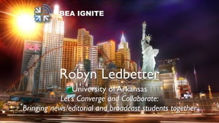 BEA IGNITE
Robyn Ledbetter
University of Arkansas
Let’s Converge and Collaborate:
Bringing news/editorial and broadcast students together
 