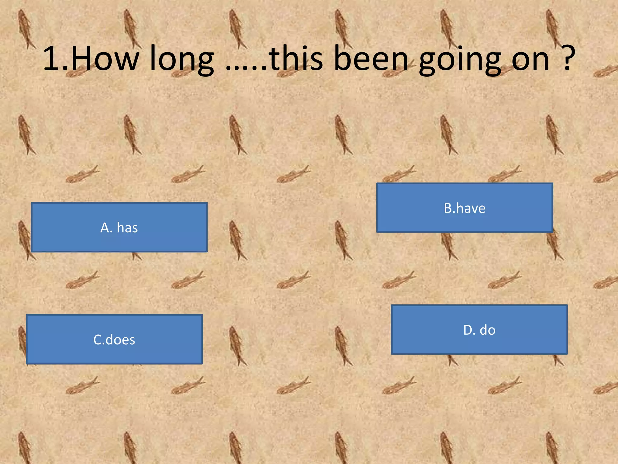 1.How long …..this been going on ?
A. has
B.have
D. do
C.does