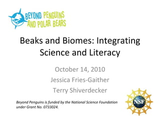 Beaks and Biomes: Integrating Science and Literacy October 14, 2010 Jessica Fries-Gaither Terry Shiverdecker Beyond Penguins is funded by the National Science Foundation under Grant No. 0733024. 