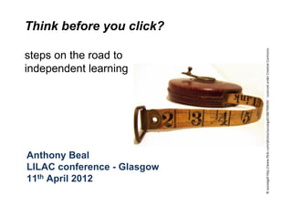 Think before you click?




                             © aussiegall http://www.flickr.com/photos/aussiegall/286709039/ ‐ Licenced under Creative Commons
steps on the road to
independent learning




Anthony Beal
LILAC conference - Glasgow
11th April 2012
 