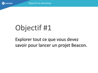 Objectifs du Workshop
Objectif #1
Explorer tout ce que vous devez
savoir pour lancer un projet Beacon.
 