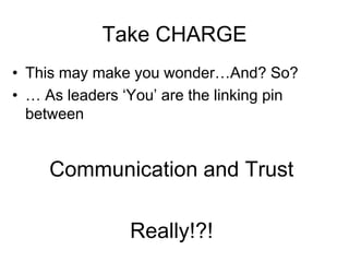 Take CHARGE
• This may make you wonder…And? So?
• … As leaders ‘You’ are the linking pin
  between


     Communication and Trust

                Really!?!
 