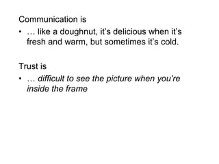 Communication is
• … like a doughnut, it’s delicious when it’s
  fresh and warm, but sometimes it’s cold.

Trust is
• … difficult to see the picture when you’re
  inside the frame
 