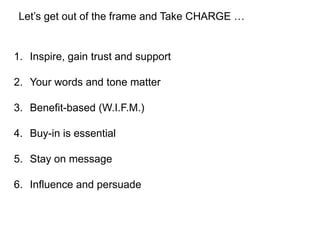 Let’s get out of the frame and Take CHARGE …


1. Inspire, gain trust and support

2. Your words and tone matter

3. Benefit-based (W.I.F.M.)

4. Buy-in is essential

5. Stay on message

6. Influence and persuade
 