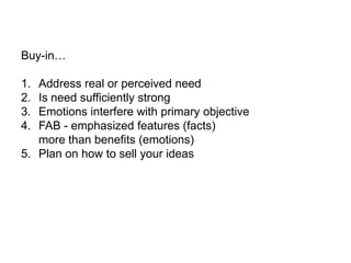 Buy-in…

1. Address real or perceived need
2. Is need sufficiently strong
3. Emotions interfere with primary objective
4. FAB - emphasized features (facts)
   more than benefits (emotions)
5. Plan on how to sell your ideas
 