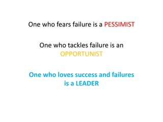 One who fears failure is a PESSIMIST
One who tackles failure is an
OPPORTUNIST
One who loves success and failures
is a LEADER
 