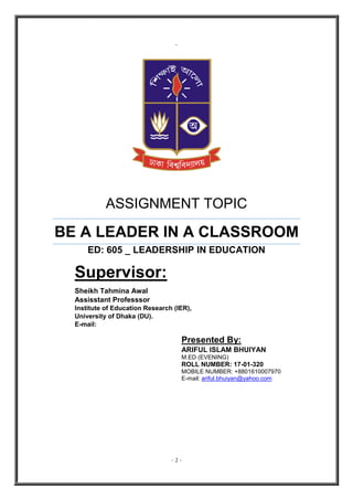 - 1 -
`
ASSIGNMENT TOPIC
BE A LEADER IN A CLASSROOM
ED: 605 _ LEADERSHIP IN EDUCATION
Supervisor:
Sheikh Tahmina Awal
Assisstant Professsor
Institute of Education Research (IER),
University of Dhaka (DU).
E-mail:
Presented By:
ARIFUL ISLAM BHUIYAN
M.ED (EVENING)
ROLL NUMBER: 17-01-320
MOBILE NUMBER: +8801610007970
E-mail: ariful.bhuiyan@yahoo.com
 