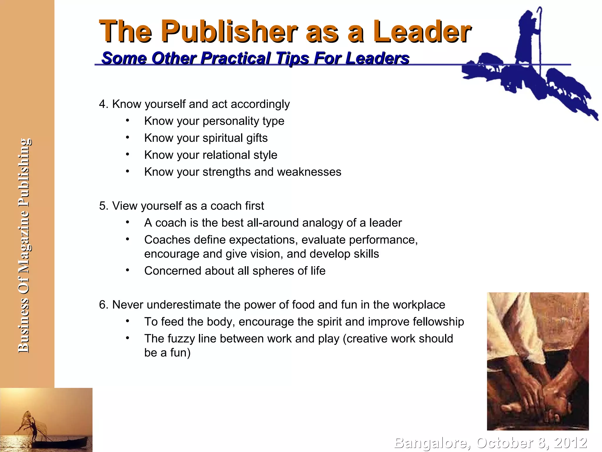 The Publisher as a Leader
                                  Some Other Practical Tips For Leaders

                                  4. Know yourself and act accordingly
                                       • Know your personality type
                                       • Know your spiritual gifts
Business Of Magazine Publishing




                                       • Know your relational style
                                       • Know your strengths and weaknesses

                                  5. View yourself as a coach first
                                       • A coach is the best all-around analogy of a leader
                                       • Coaches define expectations, evaluate performance,
                                           encourage and give vision, and develop skills
                                       • Concerned about all spheres of life

                                  6. Never underestimate the power of food and fun in the workplace
                                       • To feed the body, encourage the spirit and improve fellowship
                                       • The fuzzy line between work and play (creative work should
                                          be a fun)




                                                                                        Bangalore, October 8, 2012
 