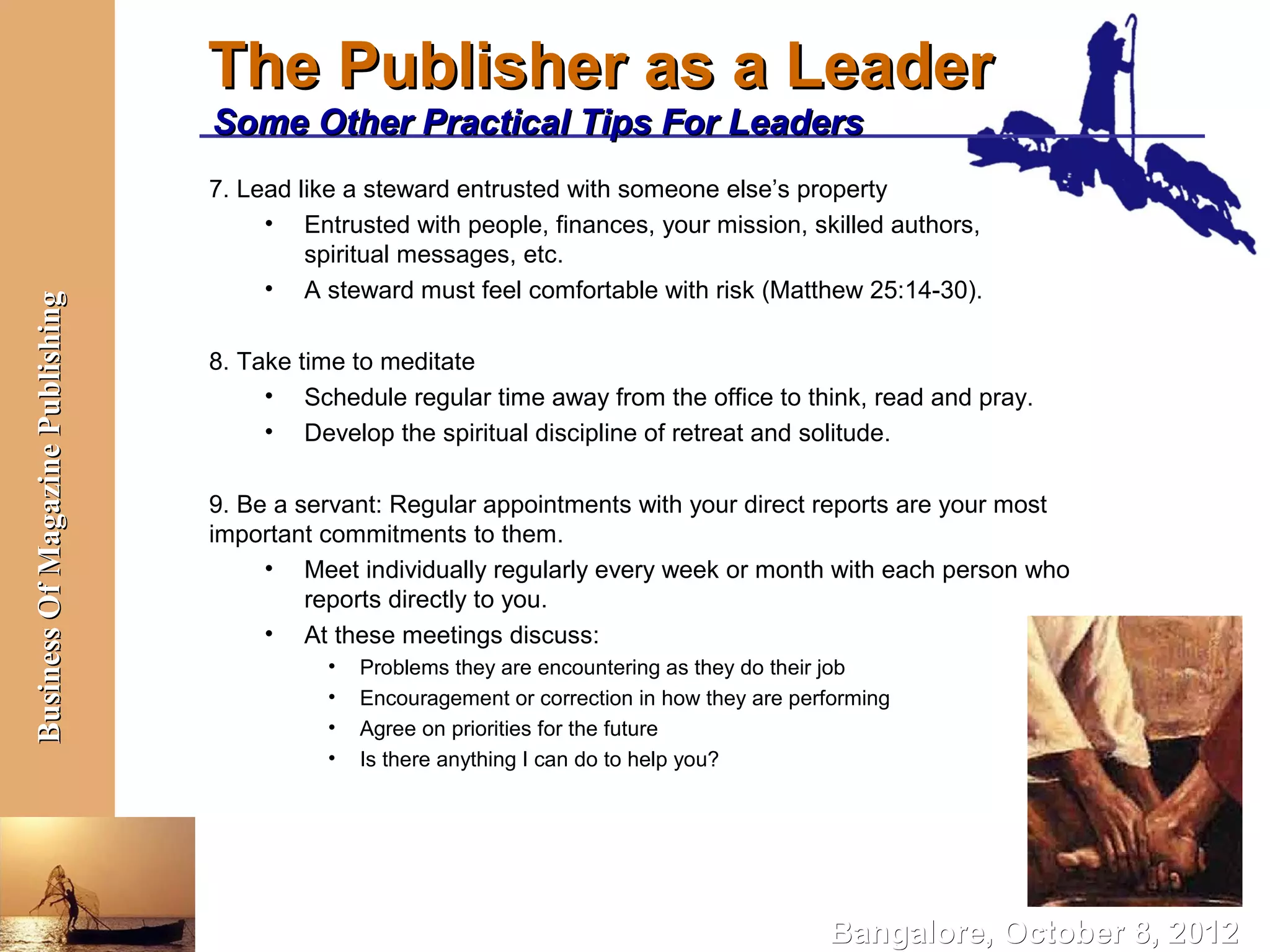 The Publisher as a Leader
                                  Some Other Practical Tips For Leaders
                                  7. Lead like a steward entrusted with someone else’s property
                                       • Entrusted with people, finances, your mission, skilled authors,
                                           spiritual messages, etc.
                                       • A steward must feel comfortable with risk (Matthew 25:14-30).
Business Of Magazine Publishing




                                  8. Take time to meditate
                                       • Schedule regular time away from the office to think, read and pray.
                                       • Develop the spiritual discipline of retreat and solitude.

                                  9. Be a servant: Regular appointments with your direct reports are your most
                                  important commitments to them.
                                       • Meet individually regularly every week or month with each person who
                                           reports directly to you.
                                       • At these meetings discuss:
                                            •   Problems they are encountering as they do their job
                                            •   Encouragement or correction in how they are performing
                                            •   Agree on priorities for the future
                                            •   Is there anything I can do to help you?




                                                                                               Bangalore, October 8, 2012
 