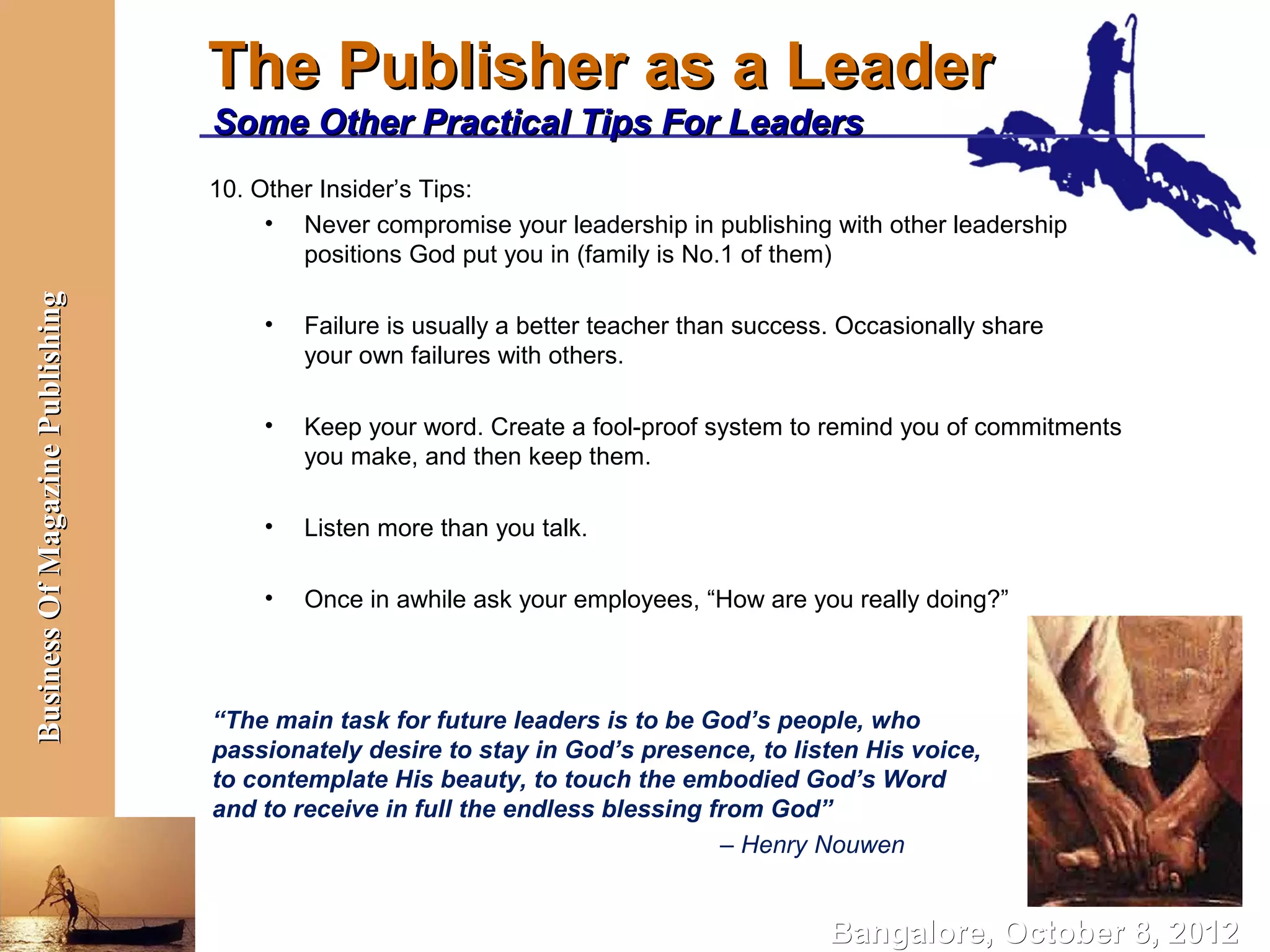 The Publisher as a Leader
                                  Some Other Practical Tips For Leaders
                                  10. Other Insider’s Tips:
                                       • Never compromise your leadership in publishing with other leadership
                                          positions God put you in (family is No.1 of them)
Business Of Magazine Publishing




                                      •   Failure is usually a better teacher than success. Occasionally share
                                          your own failures with others.

                                      •   Keep your word. Create a fool-proof system to remind you of commitments
                                          you make, and then keep them.

                                      •   Listen more than you talk.

                                      •   Once in awhile ask your employees, “How are you really doing?”



                                  “The main task for future leaders is to be God’s people, who
                                  passionately desire to stay in God’s presence, to listen His voice,
                                  to contemplate His beauty, to touch the embodied God’s Word
                                  and to receive in full the endless blessing from God”
                                                                               – Henry Nouwen


                                                                                          Bangalore, October 8, 2012
 