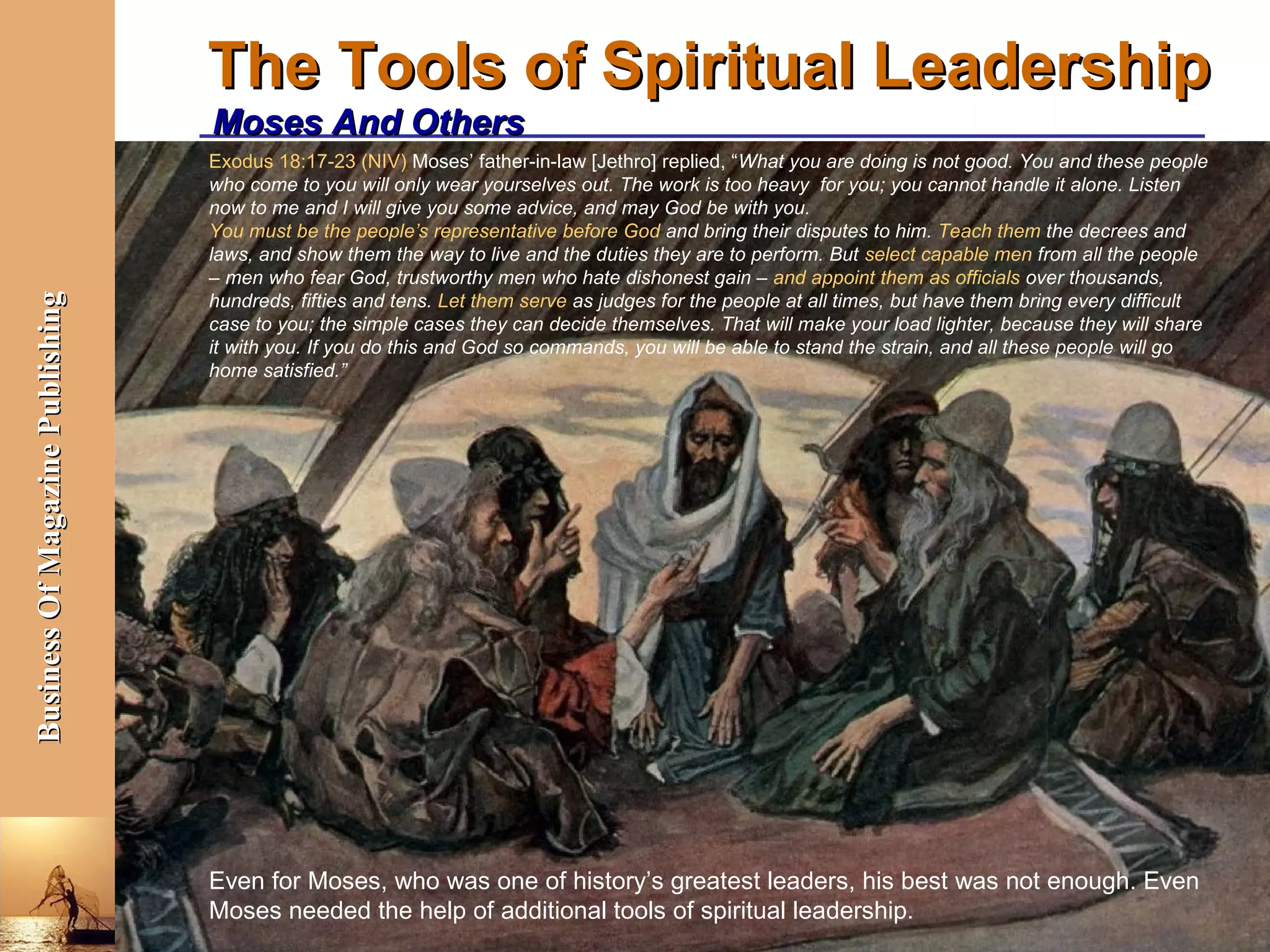 The Tools of Spiritual Leadership
                                  Moses And Others
                                  Exodus 18:17-23 (NIV) Moses’ father-in-law [Jethro] replied, “What you are doing is not good. You and these people
                                  who come to you will only wear yourselves out. The work is too heavy for you; you cannot handle it alone. Listen
                                  now to me and I will give you some advice, and may God be with you.
                                  You must be the people’s representative before God and bring their disputes to him. Teach them the decrees and
                                  laws, and show them the way to live and the duties they are to perform. But select capable men from all the people
                                  – men who fear God, trustworthy men who hate dishonest gain – and appoint them as officials over thousands,
                                  hundreds, fifties and tens. Let them serve as judges for the people at all times, but have them bring every difficult
Business Of Magazine Publishing




                                  case to you; the simple cases they can decide themselves. That will make your load lighter, because they will share
                                  it with you. If you do this and God so commands, you will be able to stand the strain, and all these people will go
                                  home satisfied.”




                                  Even for Moses, who was one of history’s greatest leaders, his best was not enough. Even
                                  Moses needed the help of additional tools of spiritual leadership.
                                                                                                          Bangalore, October 8, 2012
 
