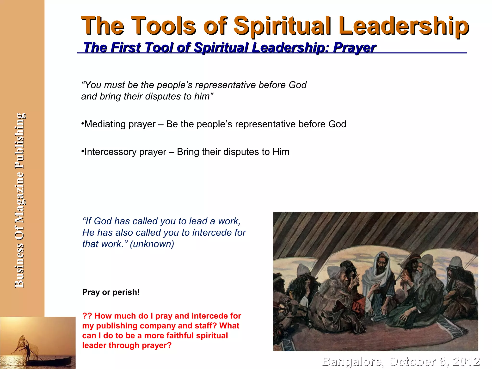 The Tools of Spiritual Leadership
                                  The First Tool of Spiritual Leadership: Prayer

                                  “You must be the people’s representative before God
                                  and bring their disputes to him”
Business Of Magazine Publishing




                                  •Mediating prayer – Be the people’s representative before God

                                  •Intercessory prayer – Bring their disputes to Him




                                  “If God has called you to lead a work,
                                  He has also called you to intercede for
                                  that work.” (unknown)



                                  Pray or perish!

                                  ?? How much do I pray and intercede for
                                  my publishing company and staff? What
                                  can I do to be a more faithful spiritual
                                  leader through prayer?

                                                                                         Bangalore, October 8, 2012
 