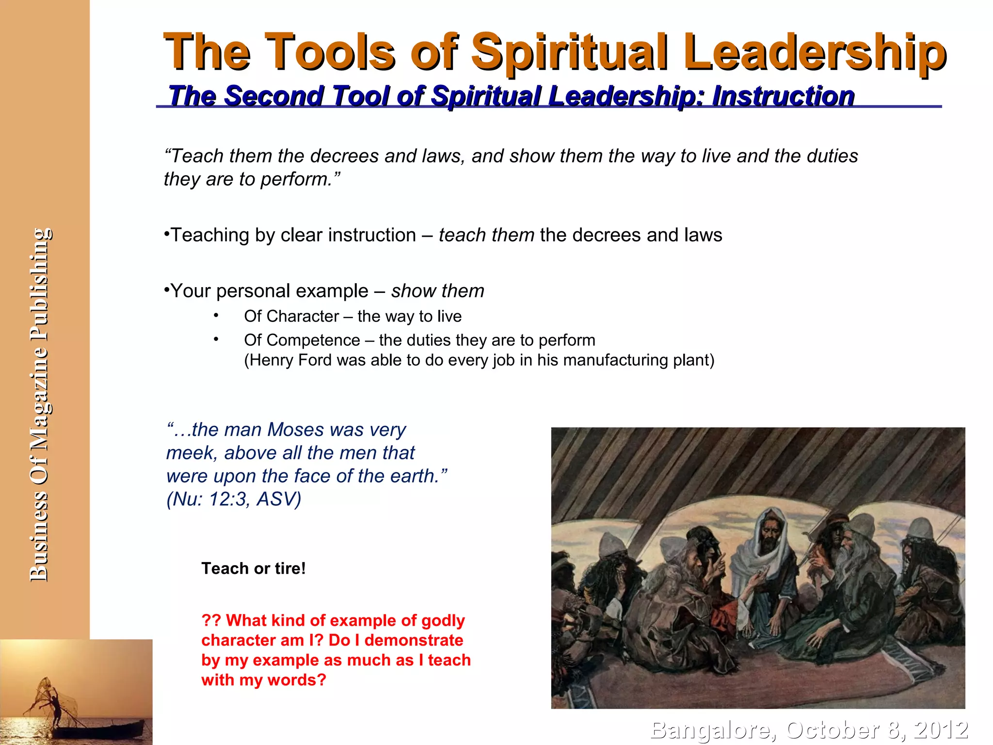 The Tools of Spiritual Leadership
                                  The Second Tool of Spiritual Leadership: Instruction

                                  “Teach them the decrees and laws, and show them the way to live and the duties
                                  they are to perform.”

                                  •Teaching by clear instruction – teach them the decrees and laws
Business Of Magazine Publishing




                                  •Your personal example – show them
                                       •   Of Character – the way to live
                                       •   Of Competence – the duties they are to perform
                                           (Henry Ford was able to do every job in his manufacturing plant)



                                  “…the man Moses was very
                                  meek, above all the men that
                                  were upon the face of the earth.”
                                  (Nu: 12:3, ASV)


                                      Teach or tire!


                                      ?? What kind of example of godly
                                      character am I? Do I demonstrate
                                      by my example as much as I teach
                                      with my words?


                                                                                                  Bangalore, October 8, 2012
 