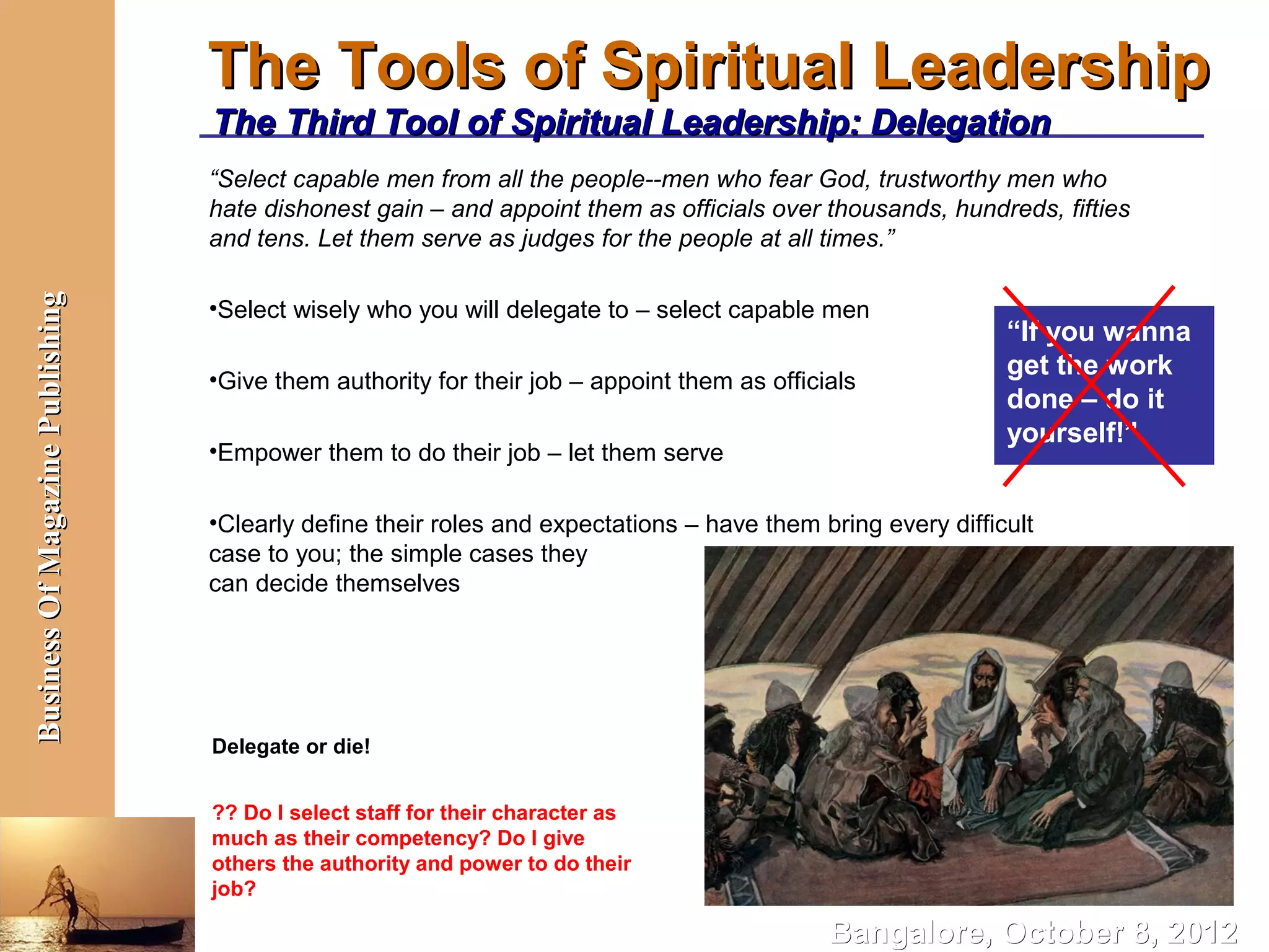 The Tools of Spiritual Leadership
                                  The Third Tool of Spiritual Leadership: Delegation
                                  “Select capable men from all the people--men who fear God, trustworthy men who
                                  hate dishonest gain – and appoint them as officials over thousands, hundreds, fifties
                                  and tens. Let them serve as judges for the people at all times.”
Business Of Magazine Publishing




                                  •Select wisely who you will delegate to – select capable men
                                                                                                             “If you wanna
                                  •Give them authority for their job – appoint them as officials
                                                                                                             get the work
                                                                                                             done – do it
                                                                                                             yourself!”
                                  •Empower them to do their job – let them serve

                                  •Clearly define their roles and expectations – have them bring every difficult
                                  case to you; the simple cases they
                                  can decide themselves




                                  Delegate or die!


                                  ?? Do I select staff for their character as
                                  much as their competency? Do I give
                                  others the authority and power to do their
                                  job?

                                                                                             Bangalore, October 8, 2012
 