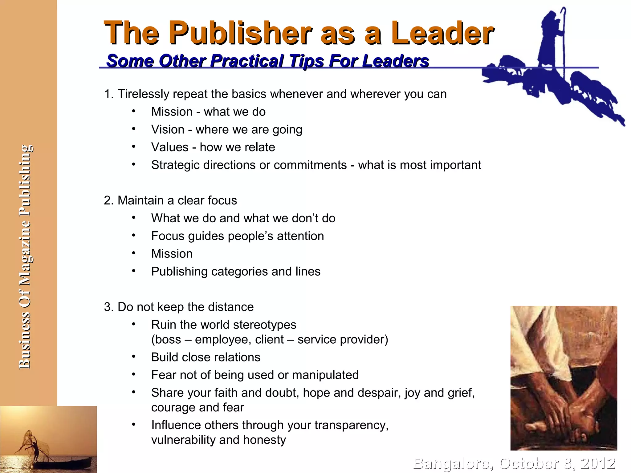 The Publisher as a Leader
                                  Some Other Practical Tips For Leaders
                                  1. Tirelessly repeat the basics whenever and wherever you can
                                        • Mission - what we do
                                        • Vision - where we are going
                                        • Values - how we relate
Business Of Magazine Publishing




                                        • Strategic directions or commitments - what is most important

                                  2. Maintain a clear focus
                                       • What we do and what we don’t do
                                       • Focus guides people’s attention
                                       • Mission
                                       • Publishing categories and lines

                                  3. Do not keep the distance
                                       • Ruin the world stereotypes
                                          (boss – employee, client – service provider)
                                       • Build close relations
                                       • Fear not of being used or manipulated
                                       • Share your faith and doubt, hope and despair, joy and grief,
                                          courage and fear
                                       • Influence others through your transparency,
                                          vulnerability and honesty

                                                                                         Bangalore, October 8, 2012
 