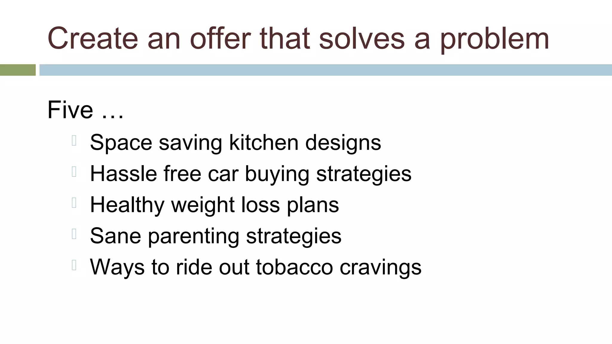 Create an offer that solves a problem 
Five … 
 Space saving kitchen designs 
 Hassle free car buying strategies 
 Healthy weight loss plans 
 Sane parenting strategies 
 Ways to ride out tobacco cravings 
 