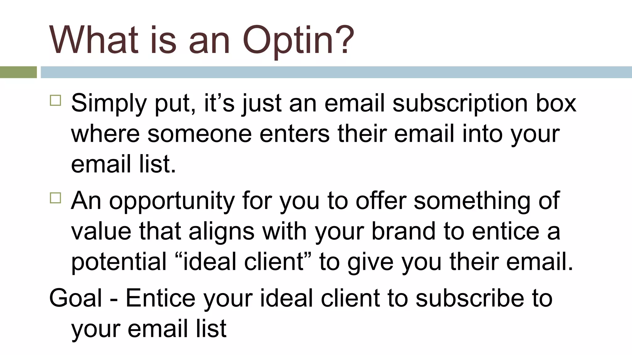 What is an Optin? 
 Simply put, it’s just an email subscription box 
where someone enters their email into your 
email list. 
 An opportunity for you to offer something of 
value that aligns with your brand to entice a 
potential “ideal client” to give you their email. 
Goal - Entice your ideal client to subscribe to 
your email list 
 