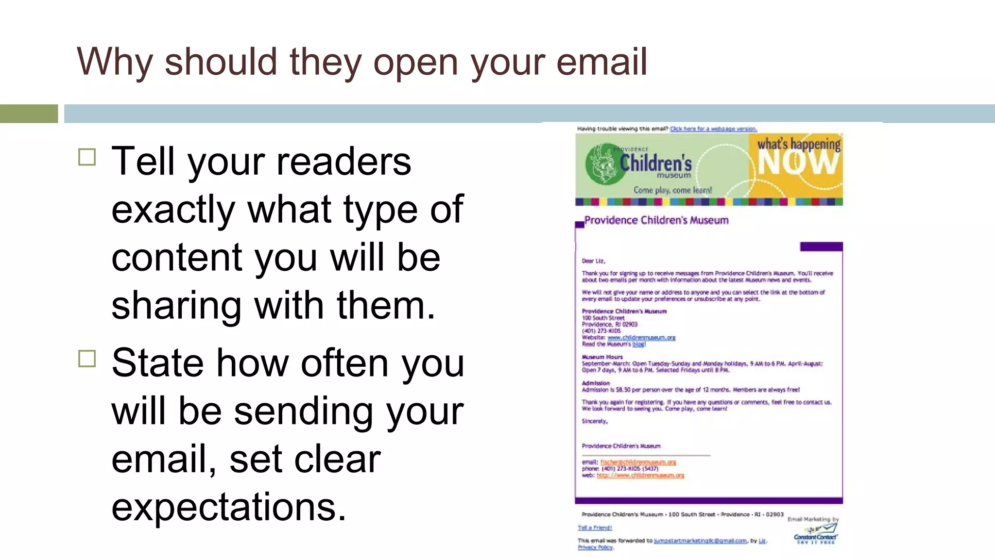 Why should they open your email 
 Tell your readers 
exactly what type of 
content you will be 
sharing with them. 
 State how often you 
will be sending your 
email, set clear 
expectations. 
 